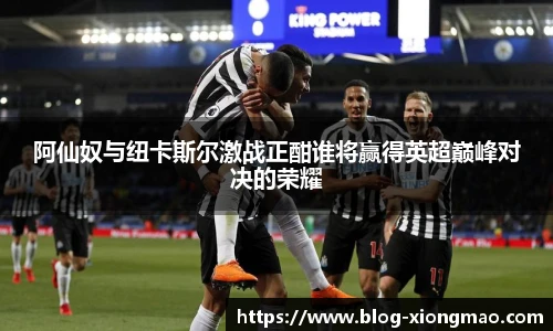 阿仙奴与纽卡斯尔激战正酣谁将赢得英超巅峰对决的荣耀