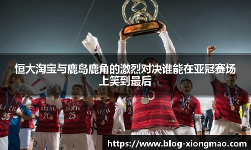 恒大淘宝与鹿岛鹿角的激烈对决谁能在亚冠赛场上笑到最后